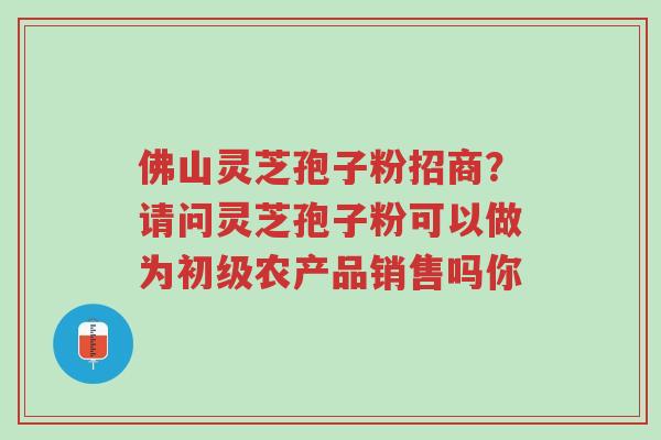 佛山灵芝孢子粉招商?请问灵芝孢子粉可以做为初级农产品销售吗你-第1张图片-超越 佛山灵芝孢子粉招商?请问灵芝孢子粉可以做为初级农产品销售吗你-第1张图片-超越