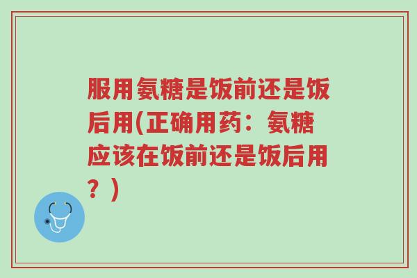 服用氨糖是饭前还是饭后用(正确用药:氨糖应该在饭前还是饭后用?)-第1张图片-超越 服用氨糖是饭前还是饭后用(正确用药:氨糖应该在饭前还是饭后用?)-第1张图片-超越