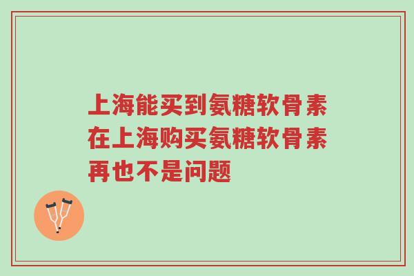 上海能买到氨糖软骨素在上海购买氨糖软骨素再也不是问题-第1张图片-超越 上海能买到氨糖软骨素在上海购买氨糖软骨素再也不是问题-第1张图片-超越