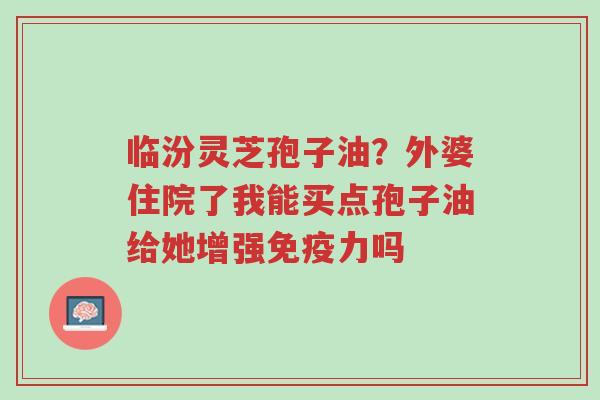 临汾灵芝孢子油?外婆住院了我能买点孢子油给她增强免疫力吗-第1张图片-超越 临汾灵芝孢子油?外婆住院了我能买点孢子油给她增强免疫力吗-第1张图片-超越