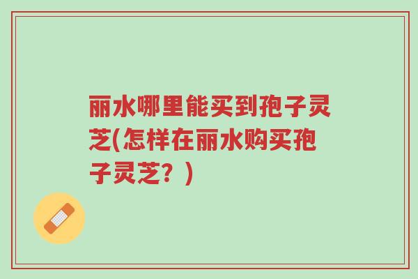 丽水哪里能买到孢子灵芝(怎样在丽水购买孢子灵芝?)-第1张图片-超越 丽水哪里能买到孢子灵芝(怎样在丽水购买孢子灵芝?)-第1张图片-超越