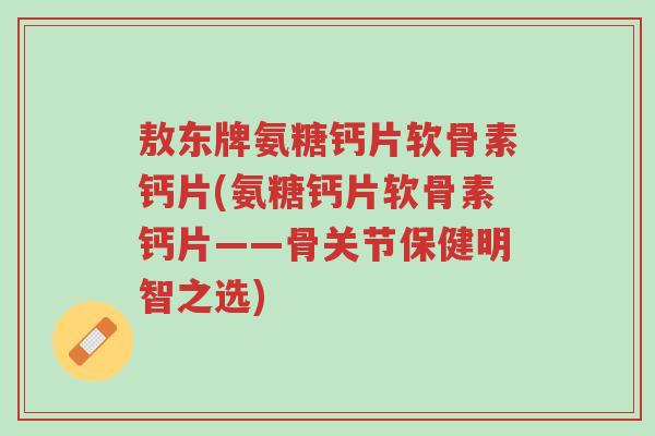 敖东牌氨糖钙片软骨素钙片(氨糖钙片软骨素钙片——骨关节保健明智之选)-第1张图片-超越 敖东牌氨糖钙片软骨素钙片(氨糖钙片软骨素钙片——骨关节保健明智之选)-第1张图片-超越