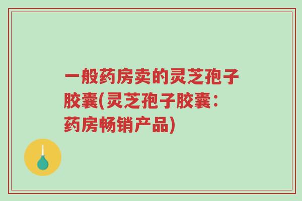 一般药房卖的灵芝孢子胶囊(灵芝孢子胶囊:药房畅销产品)-第1张图片-超越 一般药房卖的灵芝孢子胶囊(灵芝孢子胶囊:药房畅销产品)-第1张图片-超越