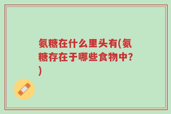 氨糖在什么里头有(氨糖存在于哪些食物中?)-第1张图片-超越 氨糖在什么里头有(氨糖存在于哪些食物中?)-第1张图片-超越