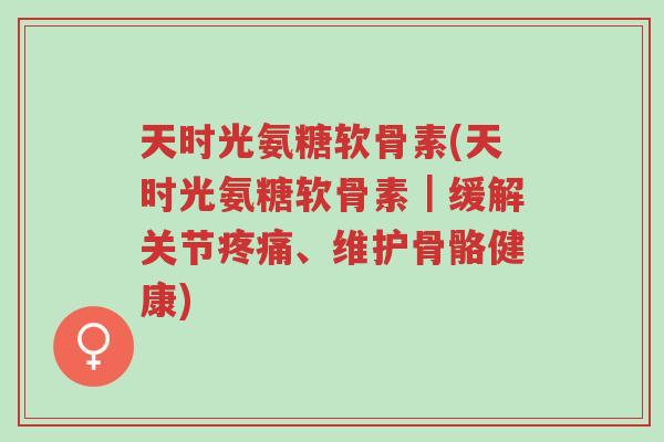 天时光氨糖软骨素(天时光氨糖软骨素|缓解关节疼痛、维护骨骼健康)-第1张图片-超越 天时光氨糖软骨素(天时光氨糖软骨素|缓解关节疼痛、维护骨骼健康)-第1张图片-超越