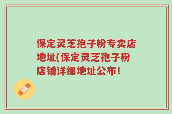 保定灵芝孢子粉专卖店地址(保定灵芝孢子粉店铺详细地址公布!-第1张图片-超越 保定灵芝孢子粉专卖店地址(保定灵芝孢子粉店铺详细地址公布!-第1张图片-超越