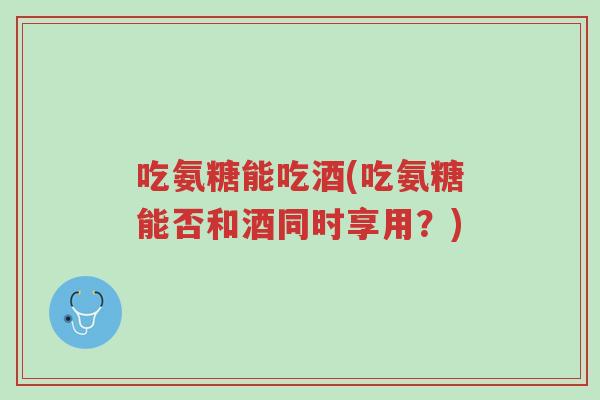 吃氨糖能吃酒(吃氨糖能否和酒同时享用?)-第1张图片-超越 吃氨糖能吃酒(吃氨糖能否和酒同时享用?)-第1张图片-超越