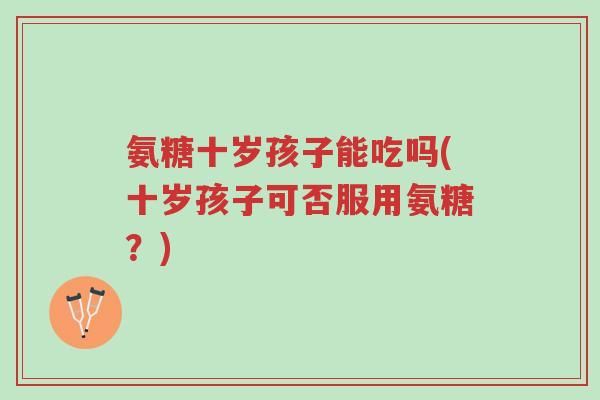 氨糖十岁孩子能吃吗(十岁孩子可否服用氨糖?)-第1张图片-超越 氨糖十岁孩子能吃吗(十岁孩子可否服用氨糖?)-第1张图片-超越
