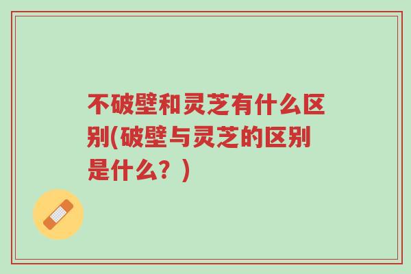 不破壁和灵芝有什么区别(破壁与灵芝的区别是什么?)-第1张图片-超越 不破壁和灵芝有什么区别(破壁与灵芝的区别是什么?)-第1张图片-超越
