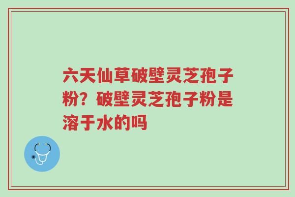 六天仙草破壁灵芝孢子粉?破壁灵芝孢子粉是溶于水的吗-第1张图片-超越 六天仙草破壁灵芝孢子粉?破壁灵芝孢子粉是溶于水的吗-第1张图片-超越