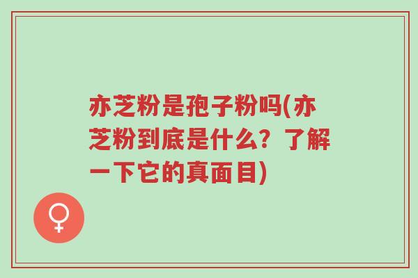亦芝粉是孢子粉吗(亦芝粉到底是什么?了解一下它的真面目)-第1张图片-超越 亦芝粉是孢子粉吗(亦芝粉到底是什么?了解一下它的真面目)-第1张图片-超越