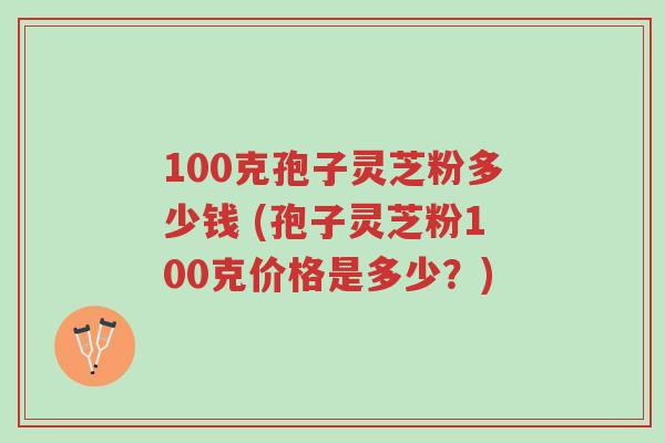 100克孢子灵芝粉多少钱 (孢子灵芝粉100克价格是多少?)-第1张图片-超越 100克孢子灵芝粉多少钱 (孢子灵芝粉100克价格是多少?)-第1张图片-超越