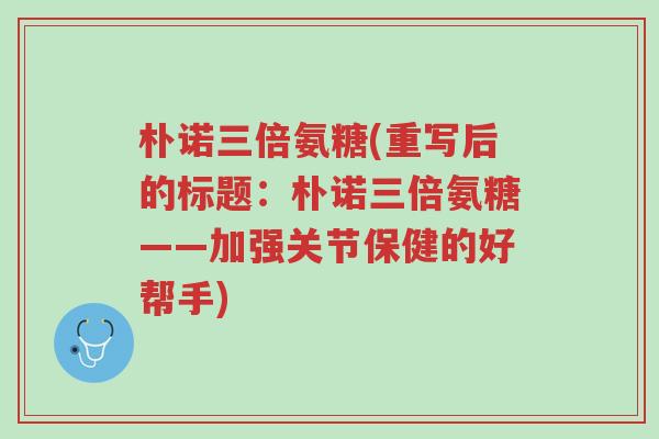朴诺三倍氨糖(重写后的标题：朴诺三倍氨糖——加强关节保健的好帮手)-第1张图片-超越