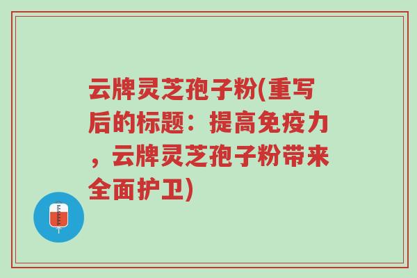 云牌灵芝孢子粉(重写后的标题:提高免疫力,云牌灵芝孢子粉带来全面护卫)-第1张图片-超越 云牌灵芝孢子粉(重写后的标题:提高免疫力,云牌灵芝孢子粉带来全面护卫)-第1张图片-超越