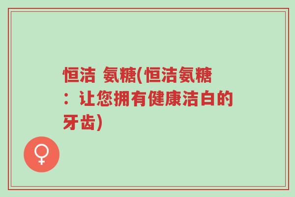 恒洁 氨糖(恒洁氨糖:让您拥有健康洁白的牙齿)-第1张图片-超越 恒洁 氨糖(恒洁氨糖:让您拥有健康洁白的牙齿)-第1张图片-超越