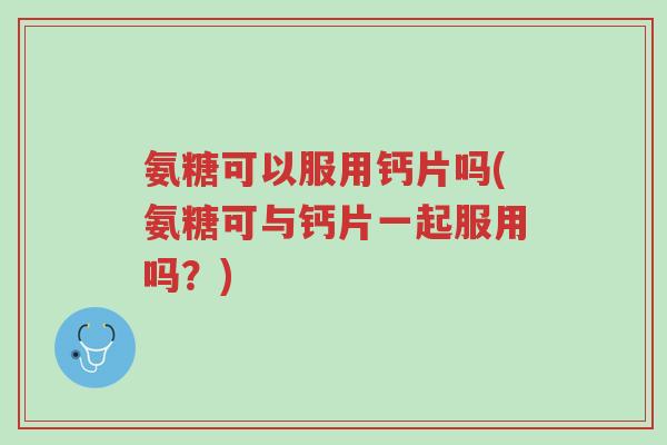 氨糖可以服用钙片吗(氨糖可与钙片一起服用吗?)-第1张图片-超越 氨糖可以服用钙片吗(氨糖可与钙片一起服用吗?)-第1张图片-超越