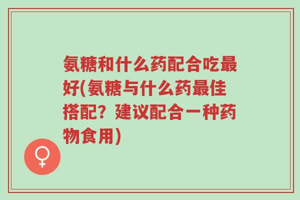 氨糖和什么药配合吃最好(氨糖与什么药最佳搭配?建议配合一种药物食用)-第1张图片-超越 氨糖和什么药配合吃最好(氨糖与什么药最佳搭配?建议配合一种药物食用)-第1张图片-超越