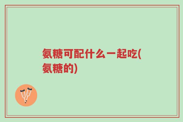 氨糖可配什么一起吃(氨糖的)-第1张图片-超越 氨糖可配什么一起吃(氨糖的)-第1张图片-超越