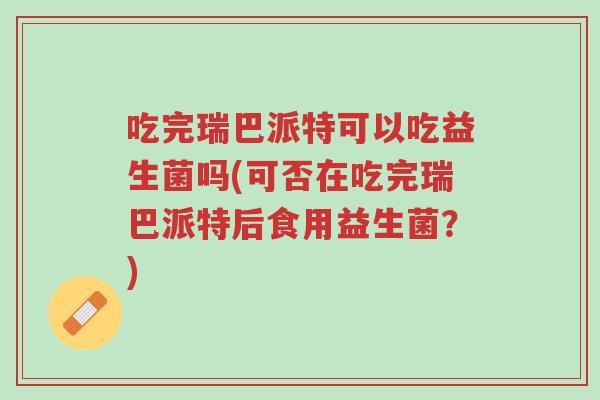 吃完瑞巴派特可以吃益生菌吗(可否在吃完瑞巴派特后食用益生菌？)-第1张图片-超越