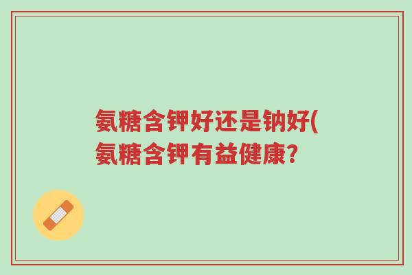 氨糖含钾好还是钠好(氨糖含钾有益健康?-第1张图片-超越 氨糖含钾好还是钠好(氨糖含钾有益健康?-第1张图片-超越