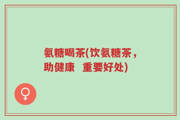 氨糖喝茶(饮氨糖茶,助健康 重要好处)-第1张图片-超越 氨糖喝茶(饮氨糖茶,助健康 重要好处)-第1张图片-超越