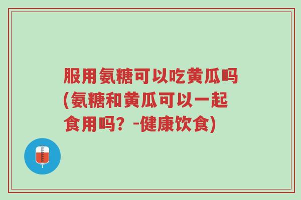服用氨糖可以吃黄瓜吗(氨糖和黄瓜可以一起食用吗?-健康饮食)-第1张图片-超越 服用氨糖可以吃黄瓜吗(氨糖和黄瓜可以一起食用吗?-健康饮食)-第1张图片-超越