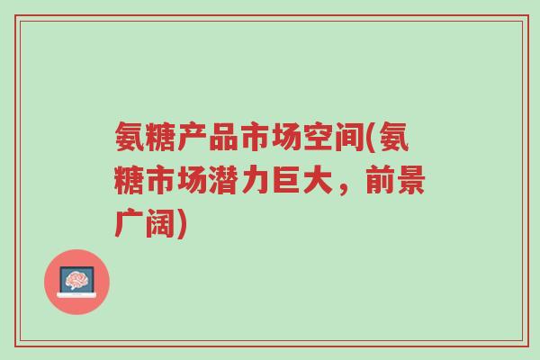 氨糖产品市场空间(氨糖市场潜力巨大,前景广阔)-第1张图片-超越 氨糖产品市场空间(氨糖市场潜力巨大,前景广阔)-第1张图片-超越