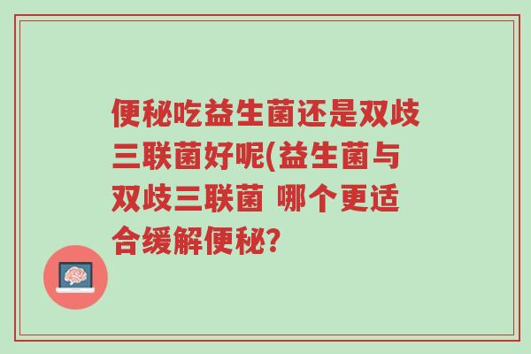 便秘吃益生菌还是双歧三联菌好呢(益生菌与双歧三联菌 哪个更适合缓解便秘?-第1张图片-超越 便秘吃益生菌还是双歧三联菌好呢(益生菌与双歧三联菌 哪个更适合缓解便秘?-第1张图片-超越