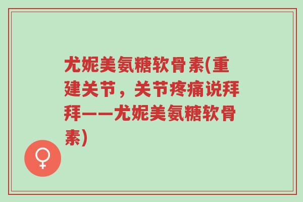 尤妮美氨糖软骨素(重建关节,关节疼痛说拜拜——尤妮美氨糖软骨素)-第1张图片-超越 尤妮美氨糖软骨素(重建关节,关节疼痛说拜拜——尤妮美氨糖软骨素)-第1张图片-超越