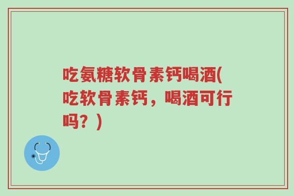 吃氨糖软骨素钙喝酒(吃软骨素钙,喝酒可行吗?)-第1张图片-超越 吃氨糖软骨素钙喝酒(吃软骨素钙,喝酒可行吗?)-第1张图片-超越
