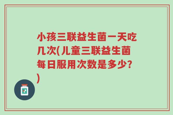 小孩三联益生菌一天吃几次(儿童三联益生菌每日服用次数是多少?)-第1张图片-超越 小孩三联益生菌一天吃几次(儿童三联益生菌每日服用次数是多少?)-第1张图片-超越