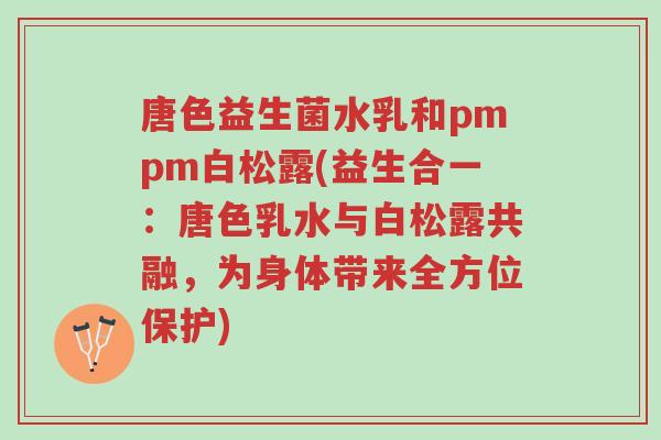 唐色益生菌水乳和pmpm白松露(益生合一:唐色乳水与白松露共融,为身体带来全方位保护)-第1张图片-超越 唐色益生菌水乳和pmpm白松露(益生合一:唐色乳水与白松露共融,为身体带来全方位保护)-第1张图片-超越