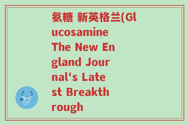 氨糖 新英格兰(Glucosamine The New England Journal's Latest Breakthrough-第1张图片-超越 氨糖 新英格兰(Glucosamine The New England Journal's Latest Breakthrough-第1张图片-超越