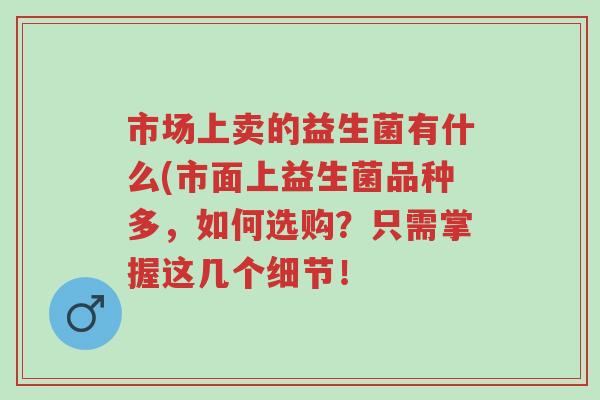 市场上卖的益生菌有什么(市面上益生菌品种多,如何选购?只需掌握这几个细节!-第1张图片-超越 市场上卖的益生菌有什么(市面上益生菌品种多,如何选购?只需掌握这几个细节!-第1张图片-超越