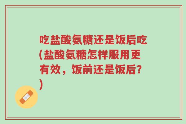 吃盐酸氨糖还是饭后吃(盐酸氨糖怎样服用更有效,饭前还是饭后?)-第1张图片-超越 吃盐酸氨糖还是饭后吃(盐酸氨糖怎样服用更有效,饭前还是饭后?)-第1张图片-超越