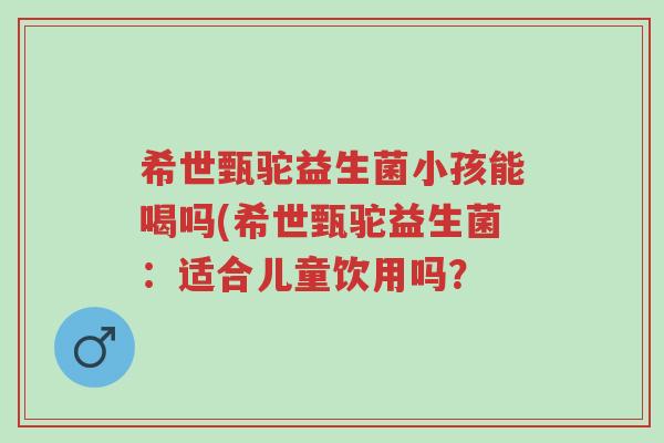 希世甄驼益生菌小孩能喝吗(希世甄驼益生菌:适合儿童饮用吗?-第1张图片-超越 希世甄驼益生菌小孩能喝吗(希世甄驼益生菌:适合儿童饮用吗?-第1张图片-超越