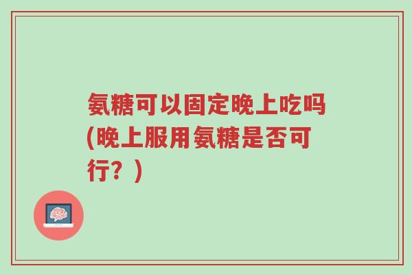 氨糖可以固定晚上吃吗(晚上服用氨糖是否可行?)-第1张图片-超越 氨糖可以固定晚上吃吗(晚上服用氨糖是否可行?)-第1张图片-超越