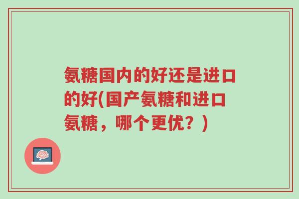 氨糖国内的好还是进口的好(国产氨糖和进口氨糖，哪个更优？)-第1张图片-超越
