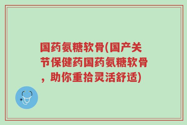 国药氨糖软骨(国产关节保健药国药氨糖软骨，助你重拾灵活舒适)-第1张图片-超越