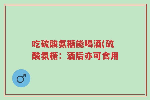 吃硫酸氨糖能喝酒(硫酸氨糖:酒后亦可食用-第1张图片-超越 吃硫酸氨糖能喝酒(硫酸氨糖:酒后亦可食用-第1张图片-超越