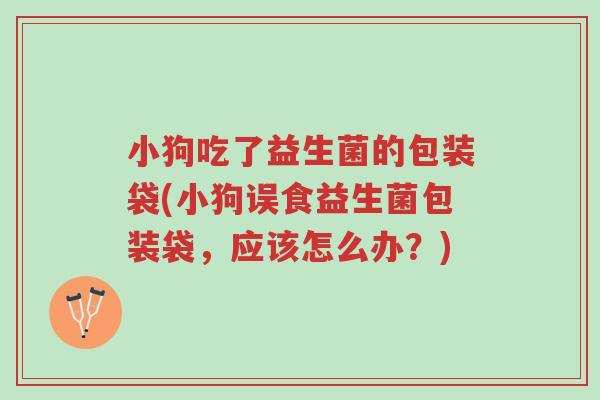 小狗吃了益生菌的包装袋(小狗误食益生菌包装袋,应该怎么办?)-第1张图片-超越 小狗吃了益生菌的包装袋(小狗误食益生菌包装袋,应该怎么办?)-第1张图片-超越
