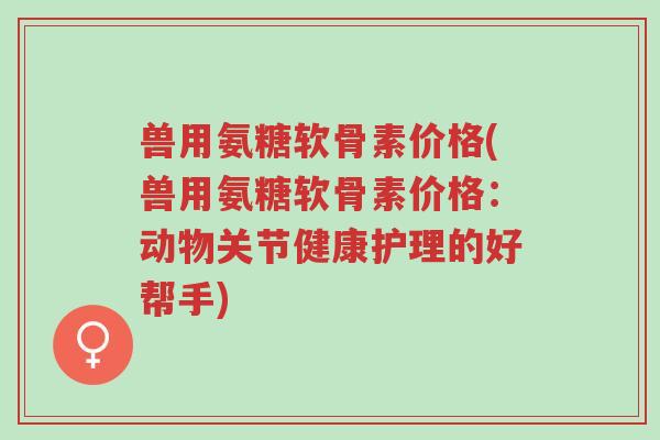 兽用氨糖软骨素价格(兽用氨糖软骨素价格:动物关节健康护理的好帮手)-第1张图片-超越 兽用氨糖软骨素价格(兽用氨糖软骨素价格:动物关节健康护理的好帮手)-第1张图片-超越
