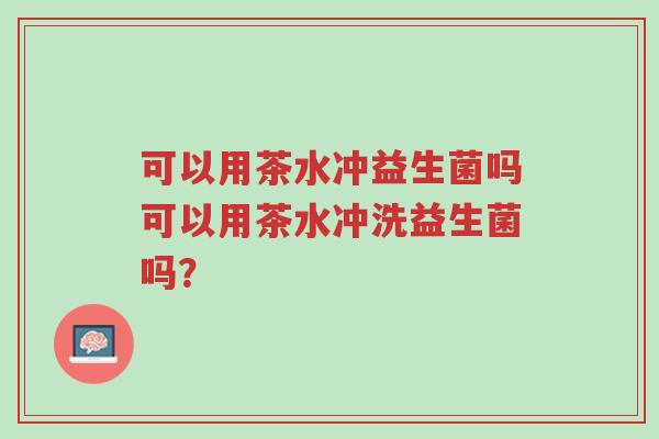 可以用茶水冲益生菌吗可以用茶水冲洗益生菌吗?-第1张图片-超越 可以用茶水冲益生菌吗可以用茶水冲洗益生菌吗?-第1张图片-超越