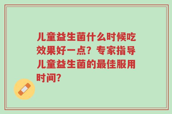 儿童益生菌什么时候吃效果好一点?专家指导儿童益生菌的最佳服用时间?-第1张图片-超越 儿童益生菌什么时候吃效果好一点?专家指导儿童益生菌的最佳服用时间?-第1张图片-超越