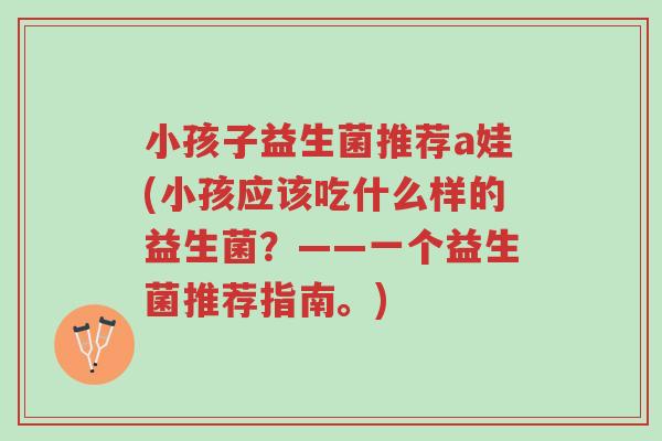 小孩子益生菌推荐a娃(小孩应该吃什么样的益生菌?——一个益生菌推荐指南。)-第1张图片-超越 小孩子益生菌推荐a娃(小孩应该吃什么样的益生菌?——一个益生菌推荐指南。)-第1张图片-超越