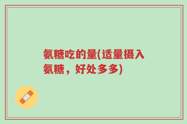 氨糖吃的量(适量摄入氨糖,好处多多)-第1张图片-超越 氨糖吃的量(适量摄入氨糖,好处多多)-第1张图片-超越