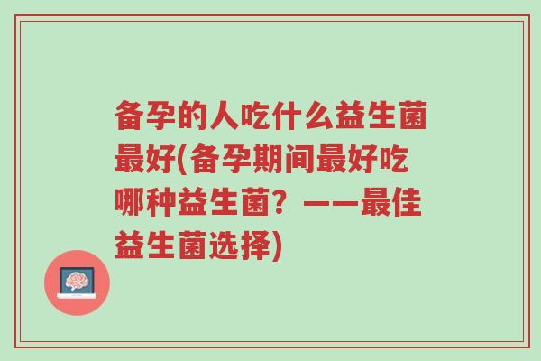 备孕的人吃什么益生菌最好(备孕期间最好吃哪种益生菌?——最佳益生菌选择)-第1张图片-超越 备孕的人吃什么益生菌最好(备孕期间最好吃哪种益生菌?——最佳益生菌选择)-第1张图片-超越