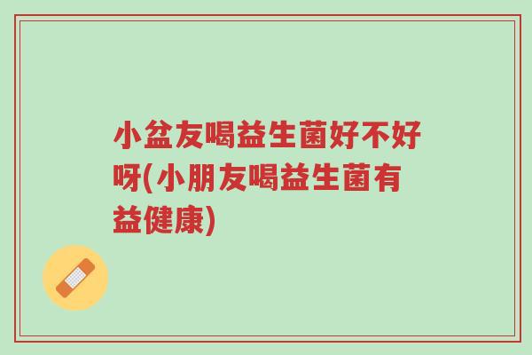 小盆友喝益生菌好不好呀(小朋友喝益生菌有益健康)-第1张图片-超越 小盆友喝益生菌好不好呀(小朋友喝益生菌有益健康)-第1张图片-超越