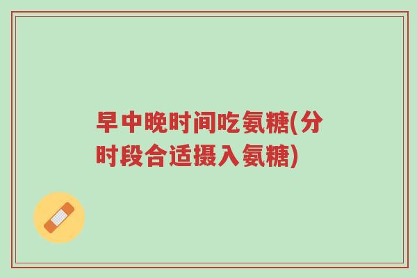 早中晚时间吃氨糖(分时段合适摄入氨糖)-第1张图片-超越 早中晚时间吃氨糖(分时段合适摄入氨糖)-第1张图片-超越