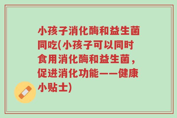 小孩子消化酶和益生菌同吃(小孩子可以同时食用消化酶和益生菌,促进消化功能——健康小贴士)-第1张图片-超越 小孩子消化酶和益生菌同吃(小孩子可以同时食用消化酶和益生菌,促进消化功能——健康小贴士)-第1张图片-超越